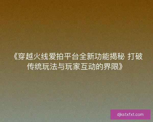 《穿越火线爱拍平台全新功能揭秘 打破传统玩法与玩家互动的界限》 《穿越火线爱拍平台全新功能揭秘 打破传统玩法与玩家互动的界限》