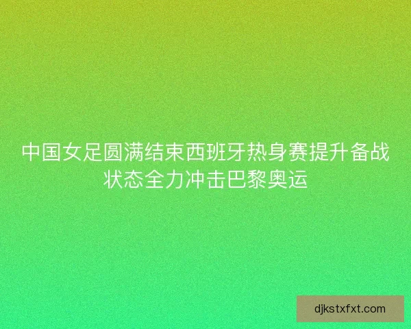 中国女足圆满结束西班牙热身赛提升备战状态全力冲击巴黎奥运