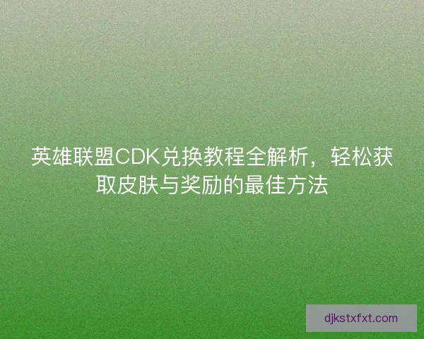 英雄联盟CDK兑换教程全解析，轻松获取皮肤与奖励的最佳方法