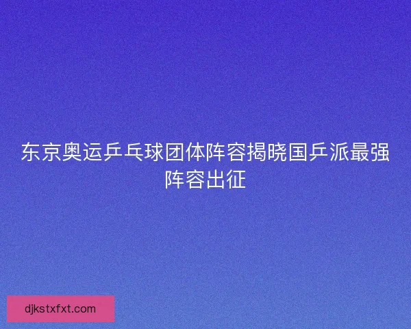 东京奥运乒乓球团体阵容揭晓国乒派最强阵容出征