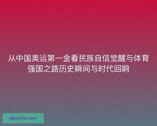 从中国奥运第一金看民族自信觉醒与体育强国之路历史瞬间与时代回响