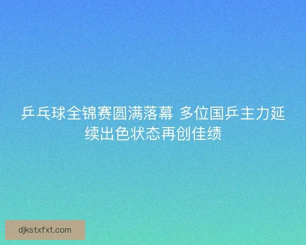 乒乓球全锦赛圆满落幕 多位国乒主力延续出色状态再创佳绩 乒乓球全锦赛圆满落幕 多位国乒主力延续出色状态再创佳绩