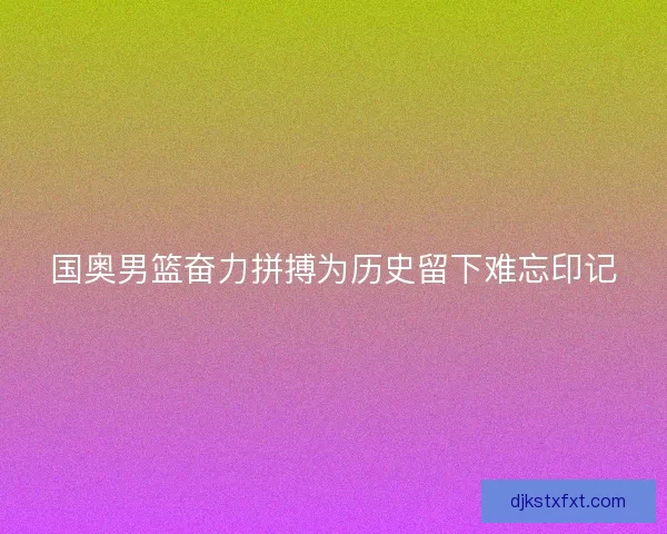 国奥男篮奋力拼搏为历史留下难忘印记
