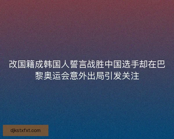 改国籍成韩国人誓言战胜中国选手却在巴黎奥运会意外出局引发关注 改国籍成韩国人誓言战胜中国选手却在巴黎奥运会意外出局引发关注