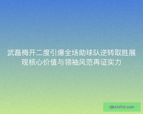 武磊梅开二度引爆全场助球队逆转取胜展现核心价值与领袖风范再证实力