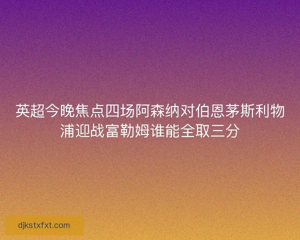 英超今晚焦点四场阿森纳对伯恩茅斯利物浦迎战富勒姆谁能全取三分
