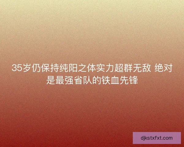 35岁仍保持纯阳之体实力超群无敌 绝对是最强省队的铁血先锋
