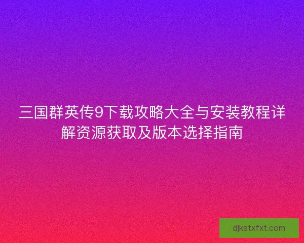 三国群英传9下载攻略大全与安装教程详解资源获取及版本选择指南