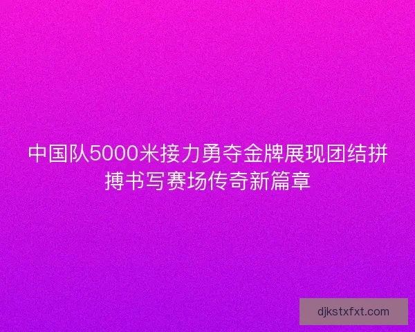 中国队5000米接力勇夺金牌展现团结拼搏书写赛场传奇新篇章