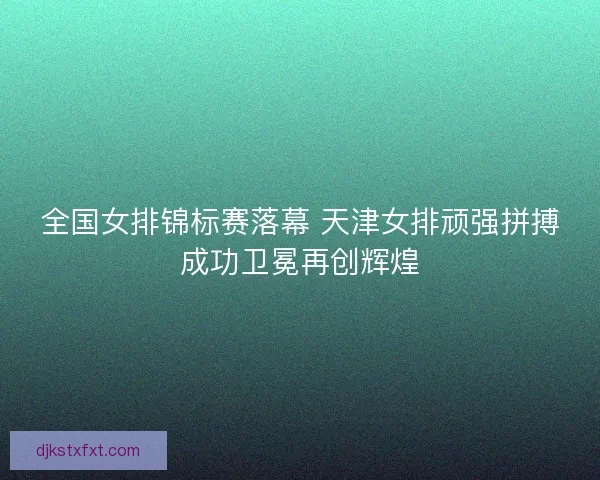 全国女排锦标赛落幕 天津女排顽强拼搏成功卫冕再创辉煌