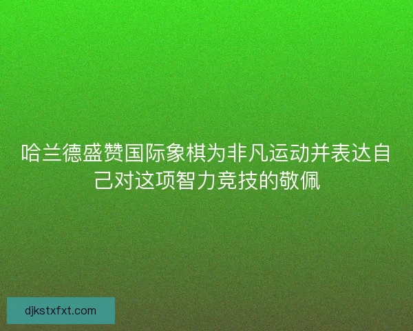 哈兰德盛赞国际象棋为非凡运动并表达自己对这项智力竞技的敬佩