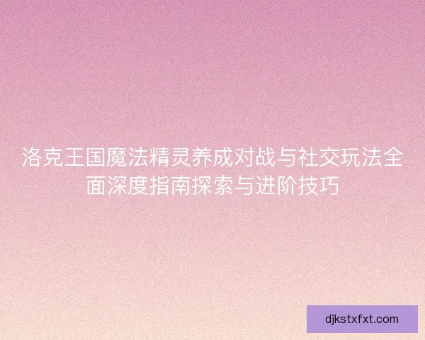 洛克王国魔法精灵养成对战与社交玩法全面深度指南探索与进阶技巧