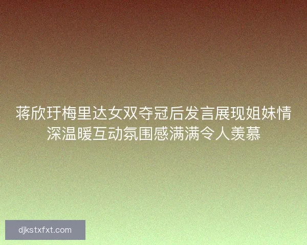 蒋欣玗梅里达女双夺冠后发言展现姐妹情深温暖互动氛围感满满令人羡慕