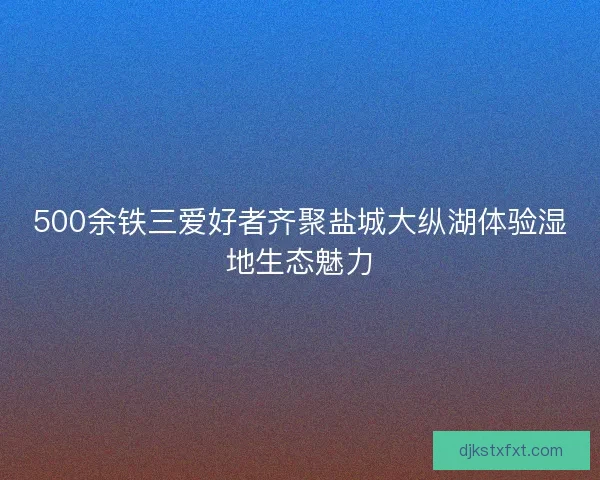 500余铁三爱好者齐聚盐城大纵湖体验湿地生态魅力