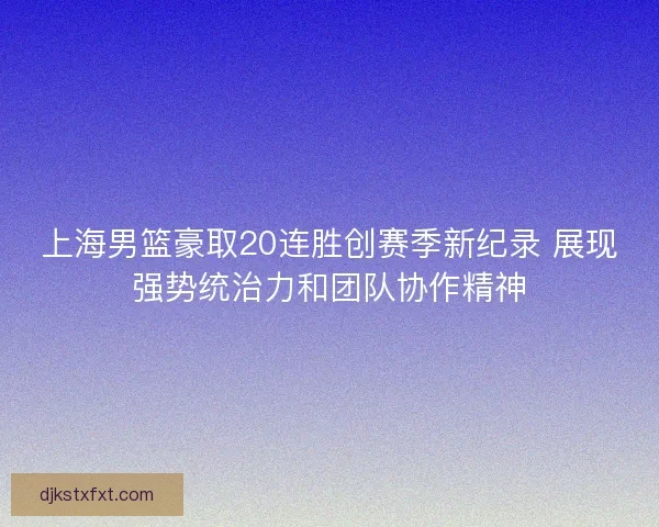 上海男篮豪取20连胜创赛季新纪录 展现强势统治力和团队协作精神