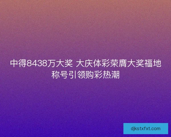 中得8438万大奖 大庆体彩荣膺大奖福地称号引领购彩热潮
