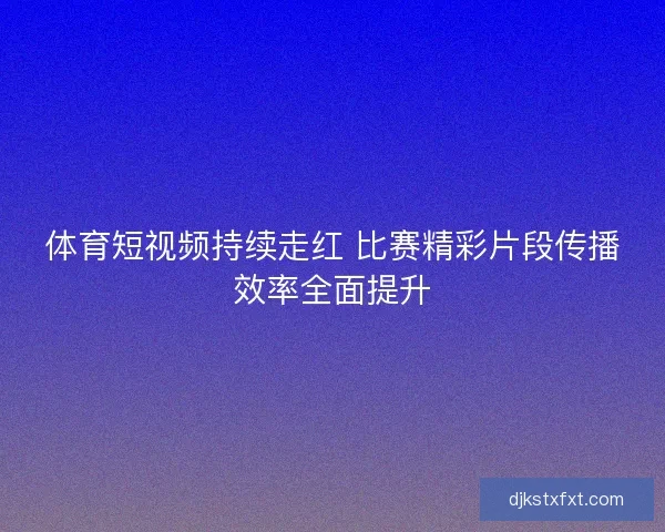 体育短视频持续走红 比赛精彩片段传播效率全面提升