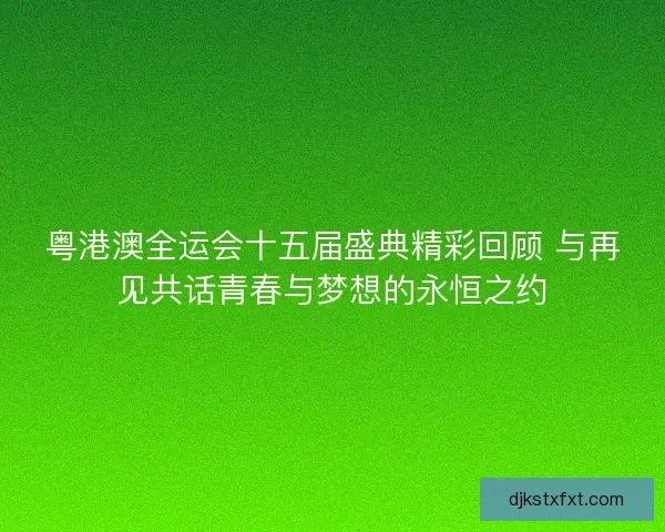 粤港澳全运会十五届盛典精彩回顾 与再见共话青春与梦想的永恒之约