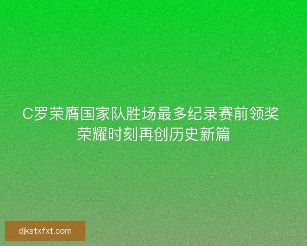 C罗荣膺国家队胜场最多纪录赛前领奖 荣耀时刻再创历史新篇