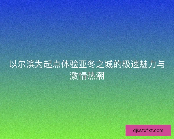 以尔滨为起点体验亚冬之城的极速魅力与激情热潮