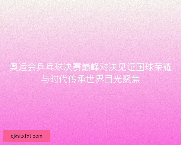 奥运会乒乓球决赛巅峰对决见证国球荣耀与时代传承世界目光聚焦 奥运会乒乓球决赛巅峰对决见证国球荣耀与时代传承世界目光聚焦