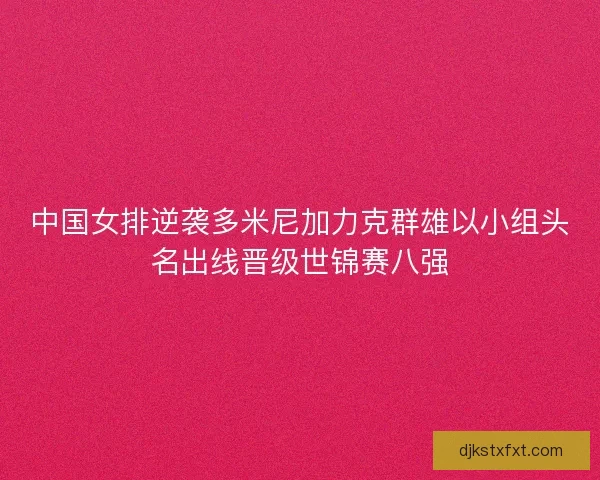 中国女排逆袭多米尼加力克群雄以小组头名出线晋级世锦赛八强 中国女排逆袭多米尼加力克群雄以小组头名出线晋级世锦赛八强