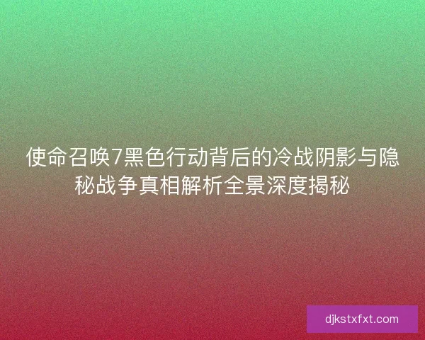使命召唤7黑色行动背后的冷战阴影与隐秘战争真相解析全景深度揭秘 使命召唤7黑色行动背后的冷战阴影与隐秘战争真相解析全景深度揭秘