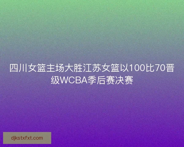 四川女篮主场大胜江苏女篮以100比70晋级WCBA季后赛决赛
