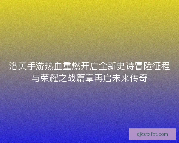 洛英手游热血重燃开启全新史诗冒险征程与荣耀之战篇章再启未来传奇