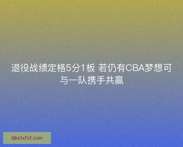 退役战绩定格5分1板 若仍有CBA梦想可与一队携手共赢