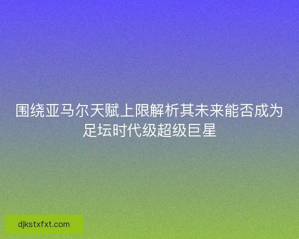 围绕亚马尔天赋上限解析其未来能否成为足坛时代级超级巨星 围绕亚马尔天赋上限解析其未来能否成为足坛时代级超级巨星