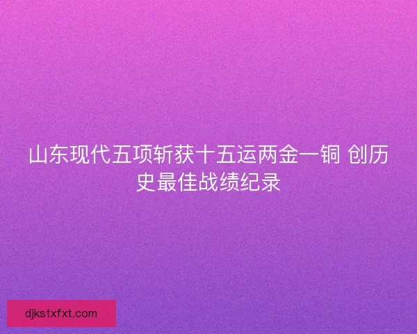 山东现代五项斩获十五运两金一铜 创历史最佳战绩纪录