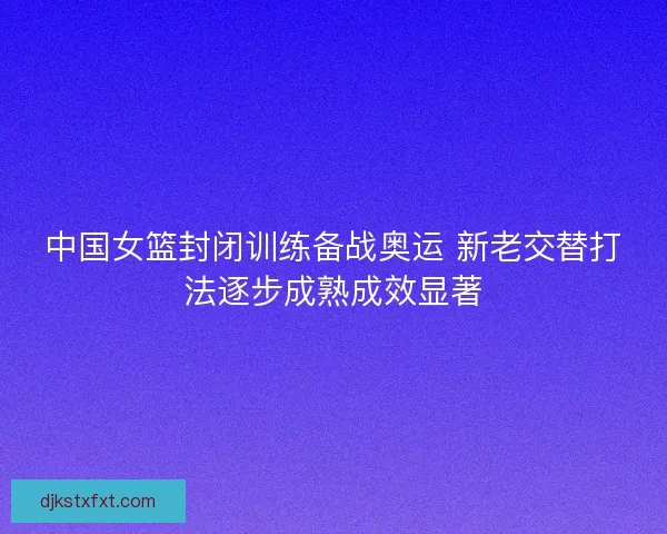 中国女篮封闭训练备战奥运 新老交替打法逐步成熟成效显著 中国女篮封闭训练备战奥运 新老交替打法逐步成熟成效显著