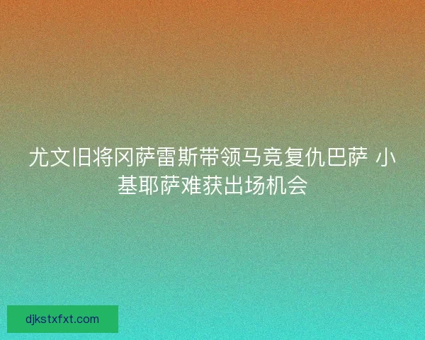 尤文旧将冈萨雷斯带领马竞复仇巴萨 小基耶萨难获出场机会