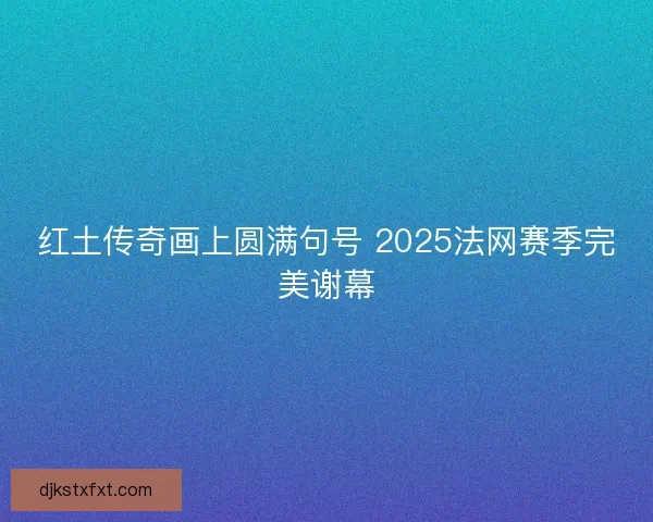红土传奇画上圆满句号 2025法网赛季完美谢幕