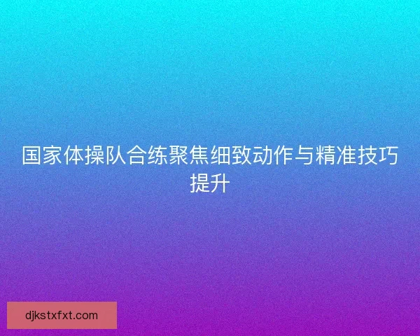 国家体操队合练聚焦细致动作与精准技巧提升