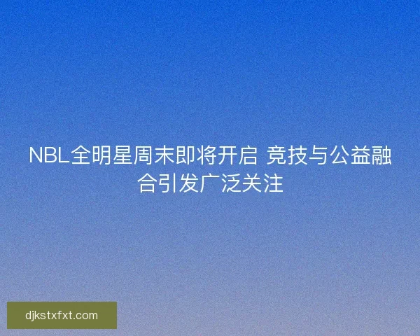 NBL全明星周末即将开启 竞技与公益融合引发广泛关注