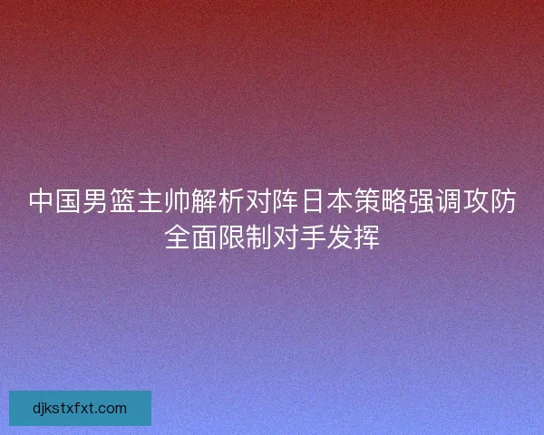 中国男篮主帅解析对阵日本策略强调攻防全面限制对手发挥